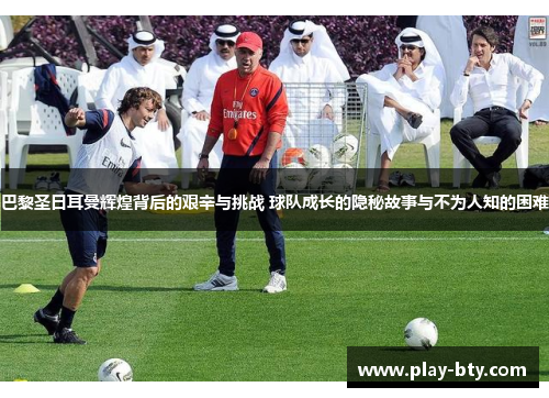 巴黎圣日耳曼辉煌背后的艰辛与挑战 球队成长的隐秘故事与不为人知的困难