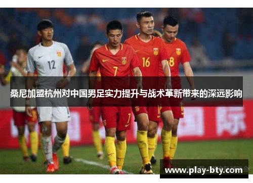 桑尼加盟杭州对中国男足实力提升与战术革新带来的深远影响