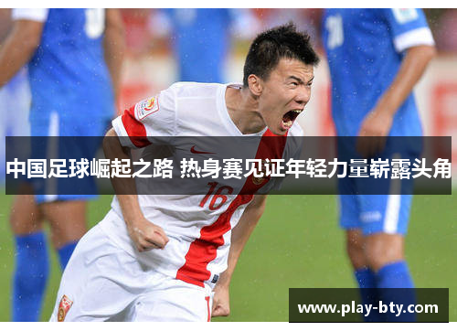 中国足球崛起之路 热身赛见证年轻力量崭露头角