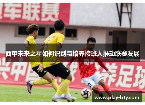 西甲未来之星如何识别与培养接班人推动联赛发展