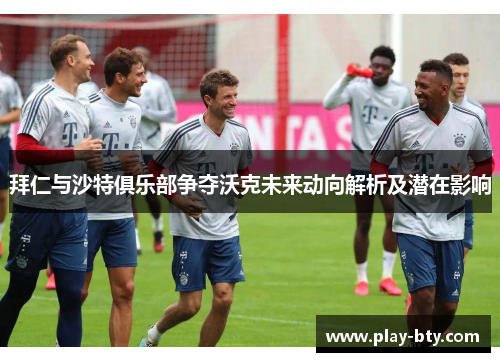 拜仁与沙特俱乐部争夺沃克未来动向解析及潜在影响