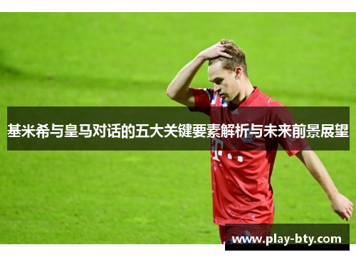 基米希与皇马对话的五大关键要素解析与未来前景展望