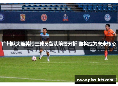 广州队大连英博三球员留队前景分析 谁将成为未来核心