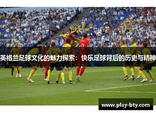 英格兰足球文化的魅力探索：快乐足球背后的历史与精神