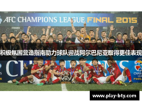 积极氛围营造指南助力球队迎战阿尔巴尼亚取得更佳表现