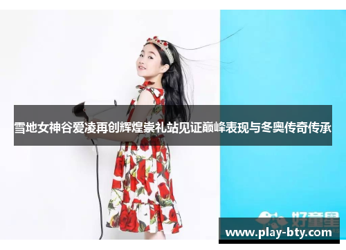 雪地女神谷爱凌再创辉煌崇礼站见证巅峰表现与冬奥传奇传承