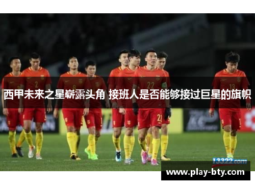 西甲未来之星崭露头角 接班人是否能够接过巨星的旗帜 西甲未来之星崭露头角 接班人是否能够接过巨星的旗帜