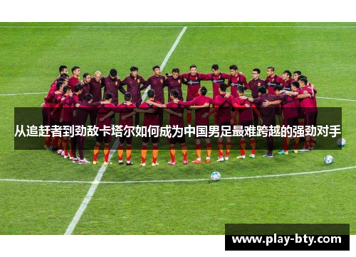 从追赶者到劲敌卡塔尔如何成为中国男足最难跨越的强劲对手