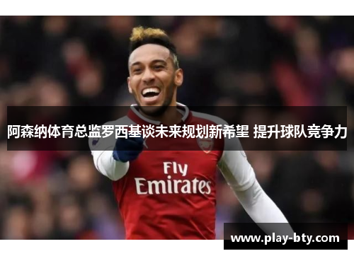 阿森纳体育总监罗西基谈未来规划新希望 提升球队竞争力 阿森纳体育总监罗西基谈未来规划新希望 提升球队竞争力