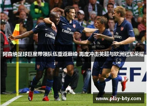阿森纳足球巨星带领队伍重返巅峰 再度冲击英超与欧洲冠军荣耀 阿森纳足球巨星带领队伍重返巅峰 再度冲击英超与欧洲冠军荣耀